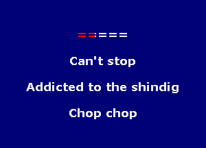 Can't stop

Addicted to the shindig

Chop chop