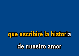 que escribirt'a la historia

de nuestro amor