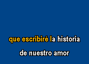 que escribirt'a la historia

de nuestro amor