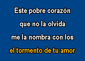 Este pobre corazc'm

que no la olvida
me la nombra con los

el tormento de tu amor