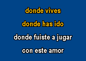 donde vives

donde has ido

donde fuiste a jugar

con este amor