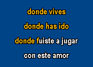 donde vives

donde has ido

donde fuiste a jugar

con este amor