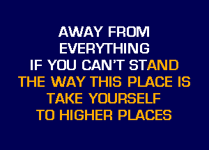 AWAY FROM
EVERYTHING
IF YOU CAN'T STAND
THE WAY THIS PLACE IS
TAKE YOURSELF
TU HIGHER PLACES