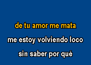 de tu amor me mata

me estoy volviendo loco

sin saber por qut'a