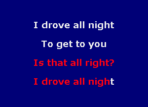 I drove all night

To get to you