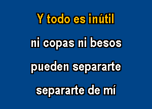 Y todo es inatil

ni copas ni besos

pueden separarte

separarte de mi