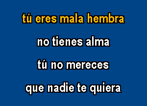 tl'l eres mala hembra
no tienes alma

til no mereces

que nadie te quiera