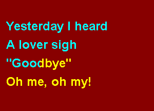Yesterday I heard
A lover sigh

Goodbye
Oh me, oh my!