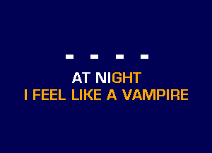 AT NIGHT
I FEEL LIKE A VAMPIRE