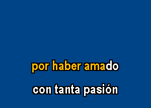 por haber amado

con tanta pasibn