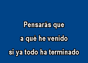 Pensaras que

a qufe he venido

si ya todo ha terminado