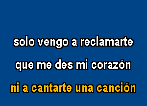 solo vengo a reclamarte

que me des mi corazbn

ni a cantarte una cancibn