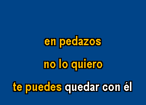 en pedazos

no lo quiero

te puedes quedar con (al