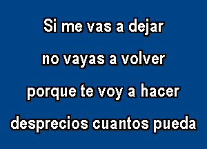 Si me vas a dejar
no vayas a volver

porque te voy a hacer

desprecios cuantos pueda