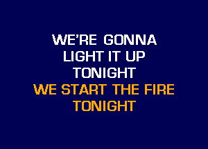 WE'RE GONNA
LIGHT IT UP
TONIGHT

WE START THE FIRE
TONIGHT
