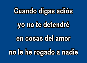 Cuando digas adibs

yo no te detendrfe

en cosas del amor

no la he rogado a nadie