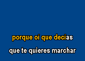 porque oi que decias

que te quieres marchar