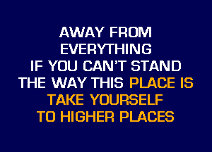 AWAY FROM
EVERYTHING
IF YOU CAN'T STAND
THE WAY THIS PLACE IS
TAKE YOURSELF
TU HIGHER PLACES