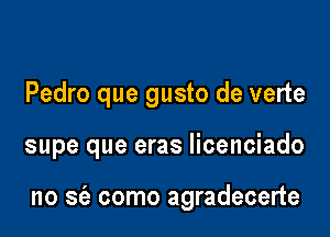 Pedro que gusto de verte

supe que eras licenciado

no S(e como agradecerte