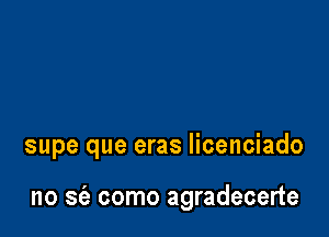 supe que eras licenciado

no S(e como agradecerte