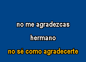 no me agradezcas

hermano

no se'z como agradecerte