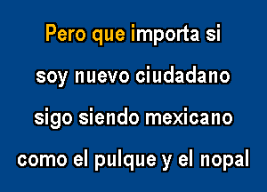 Pero que importa si

soy nuevo ciudadano

sigo siendo mexicano

como el pulque y el nopal