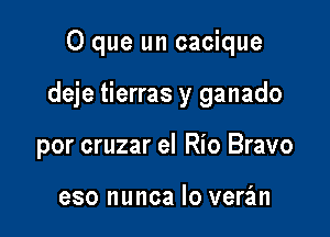 O que un cacique

deje tierras y ganado

por cruzar el Rio Bravo

eso nunca lo veran