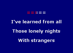 I've learned from all

Those lonely nights

With strangers