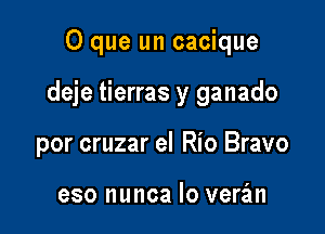 O que un cacique

deje tierras y ganado

por cruzar el Rio Bravo

eso nunca lo veran