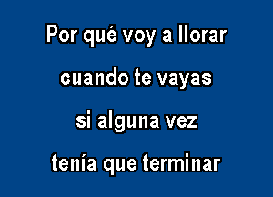 Por qut'e voy a llorar

cuando te vayas
si alguna vez

tenia que terminar