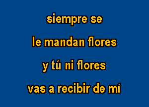 siempre se

le mandan flores
y til ni flores

vas a recibir de mi