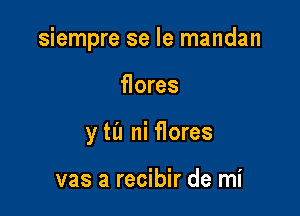 siempre se Ie mandan

flores
y til ni flores

vas a recibir de mi