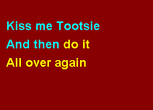 Kiss me Tootsie
And then do it

All over again