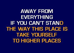 AWAY FROM
EVERYTHING
IF YOU CAN'T STAND
THE WAY THIS PLACE IS
TAKE YOURSELF
TU HIGHER PLACES