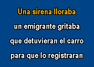 Una sirena lloraba

un emigrante gritaba

que detuvieran el carro

para que lo registraran