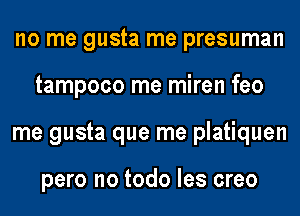 no me gusta me presuman
tampoco me miren feo
me gusta que me platiquen

pero no todo les creo