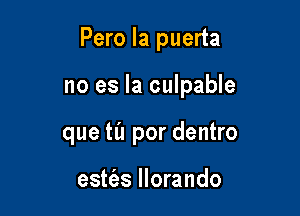 Pero la puerta

no es la culpable

que til por dentro

estfas llorando