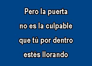 Pero la puerta

no es la culpable

que til por dentro

estfas llorando