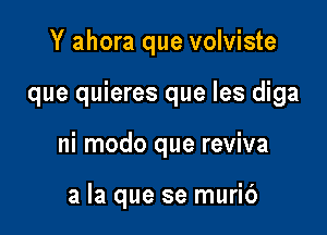 Y ahora que volviste

que quieres que les diga

ni modo que reviva

a la que se muric')