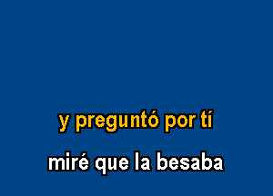 y preguntb por ti

mirfe que la besaba