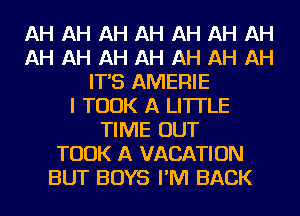 AH AH AH AH AH AH AH
AH AH AH AH AH AH AH
IT'S AMERIE
I TOOK A LITTLE
TIME OUT
TOOK A VACATION
BUT BOYS I'M BACK