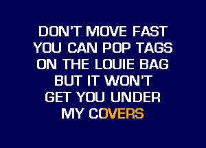 DON'T MOVE FAST
YOU CAN POP TAGS
ON THE LOUIE BAG
BUT IT WON'T
GET YOU UNDER
MY COVERS

g