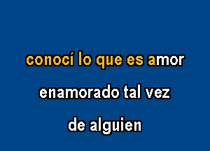 conoci lo que es amor

enamorado tal vez

de alguien