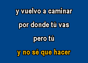 y vuelvo a caminar
por donde til vas

pero til

y no sfa que hacer