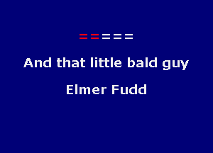 And that little bald guy

Elmer Fudd