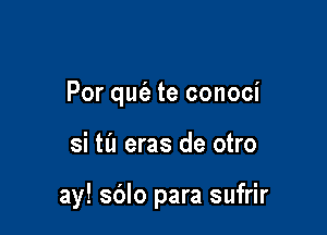 Por qufa te conoci

si til eras de otro

ay! sdlo para sufrir