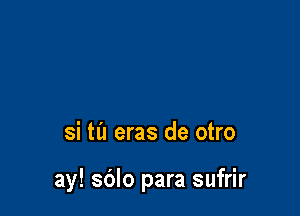 si til eras de otro

ay! sdlo para sufrir