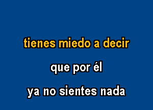 tienes miedo a decir

que por (3.!

ya no sientes nada