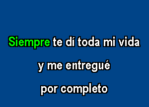 Siempre te di toda mi Vida

y me entregw

por completo