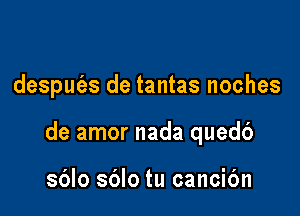 desput'es de tantas noches

de amor nada quedb

sblo sblo tu cancic'm